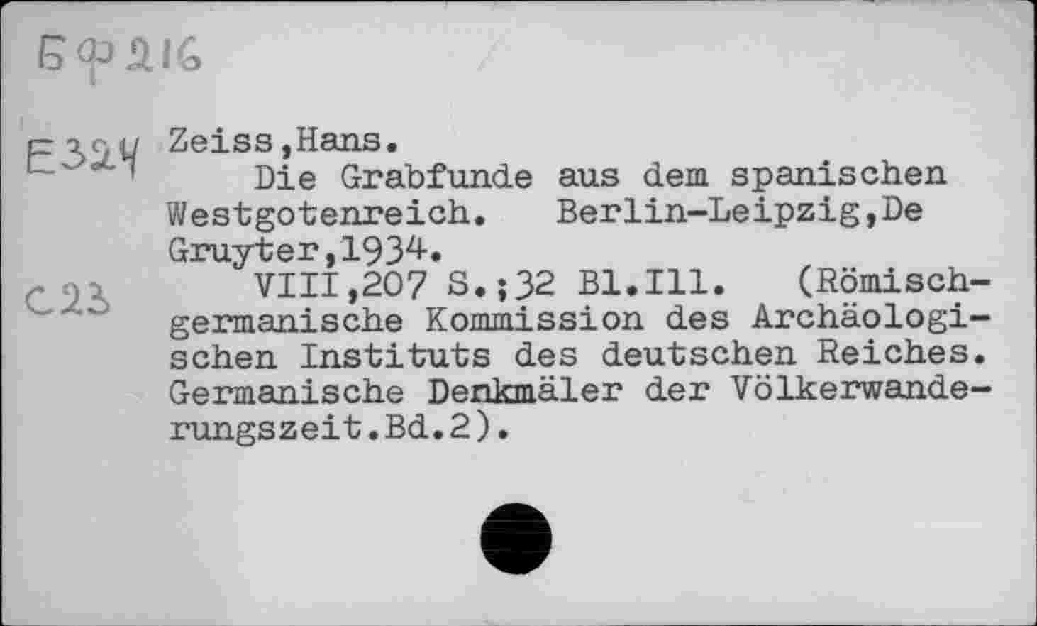 ﻿Е32Л/
С23
Zeiss,Hans.
Die Grabfunde aus dem spanischen Westgotenreich.	Berlin-Leipzig,De
Gruyter,1934.
VIII,207 S.;32 Bl.Ill. (Römisch germanische Kommission des Archäologi sehen Instituts des deutschen Reiches Germanische Denkmäler der Völkerwande rungszeit.Bd.2).